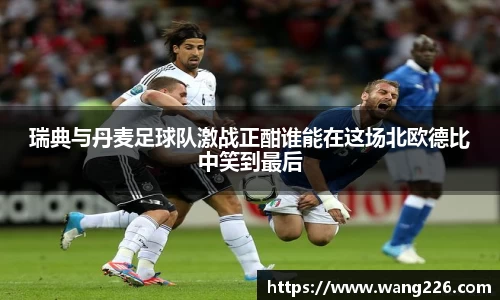 瑞典与丹麦足球队激战正酣谁能在这场北欧德比中笑到最后